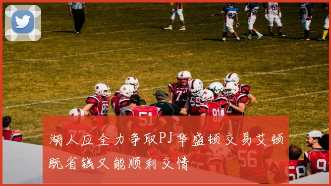 湖人应全力争取PJ华盛顿交易艾顿既省钱又能顺利交情
